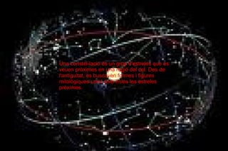 Una constel-lació és un grup d'estreles que es veuen pròximes en una regió del cel. Des de l'antiguitat, es buscaven formes i figures mitològiques unint amb lìnies les estreles pròximes. 