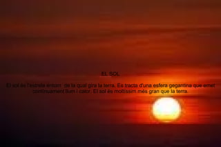 EL SOL El sol és l'estrela entorn  de la qual gira la terra. Es tracta d'una esfera gegantina que emet contínuament llum i calor. El sol és moltíssim més gran que la terra. 