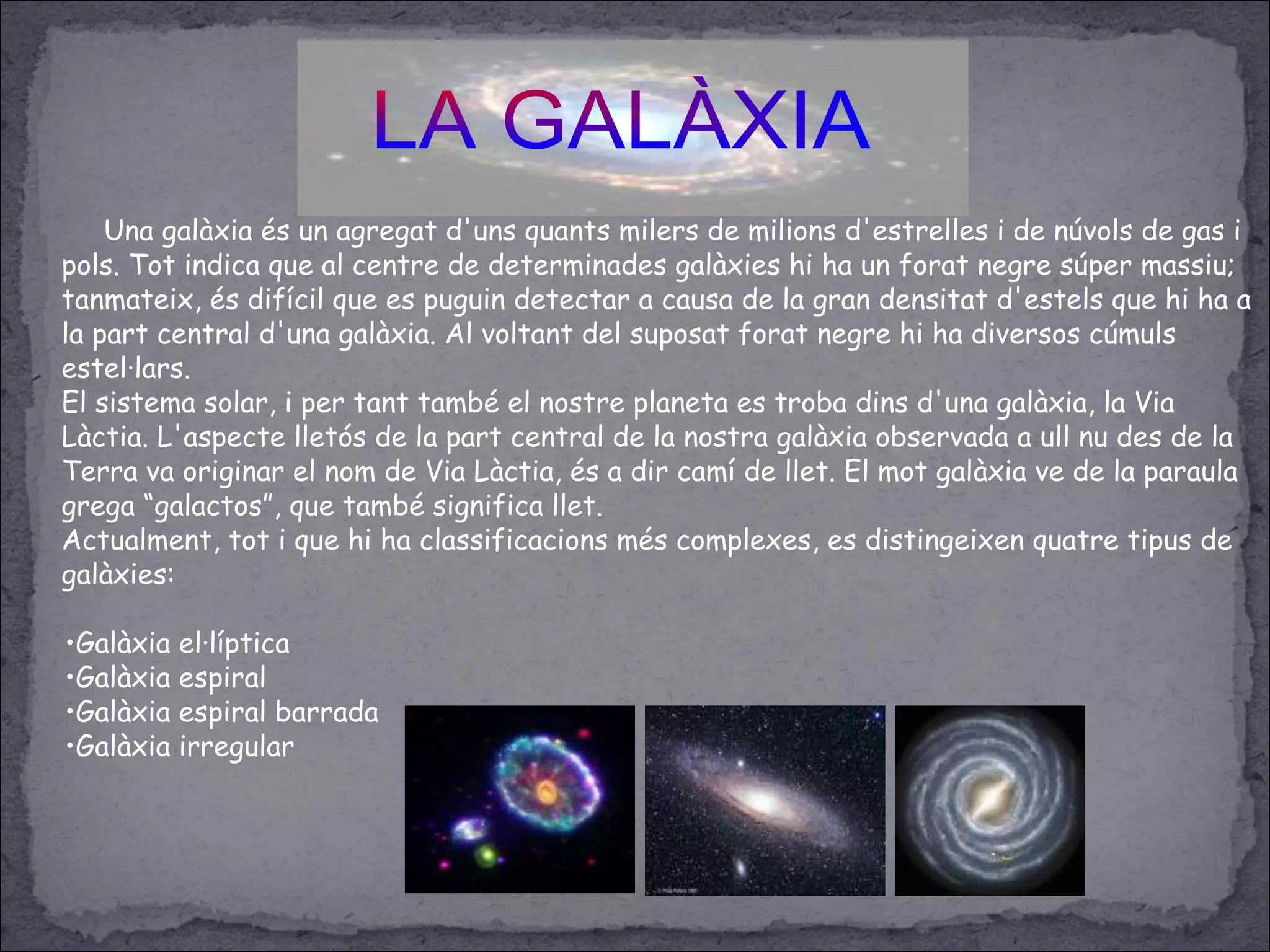 Una galàxia és un agregat d'uns quants milers de milions d'estrelles i de núvols de gas i
pols. Tot indica que al centre de determinades galàxies hi ha un forat negre súper massiu;
tanmateix, és difícil que es puguin detectar a causa de la gran densitat d'estels que hi ha a
la part central d'una galàxia. Al voltant del suposat forat negre hi ha diversos cúmuls
estel·lars.
El sistema solar, i per tant també el nostre planeta es troba dins d'una galàxia, la Via
Làctia. L'aspecte lletós de la part central de la nostra galàxia observada a ull nu des de la
Terra va originar el nom de Via Làctia, és a dir camí de llet. El mot galàxia ve de la paraula
grega “galactos”, que també significa llet.
Actualment, tot i que hi ha classificacions més complexes, es distingeixen quatre tipus de
galàxies:
•Galàxia el·líptica
•Galàxia espiral
•Galàxia espiral barrada
•Galàxia irregular
 