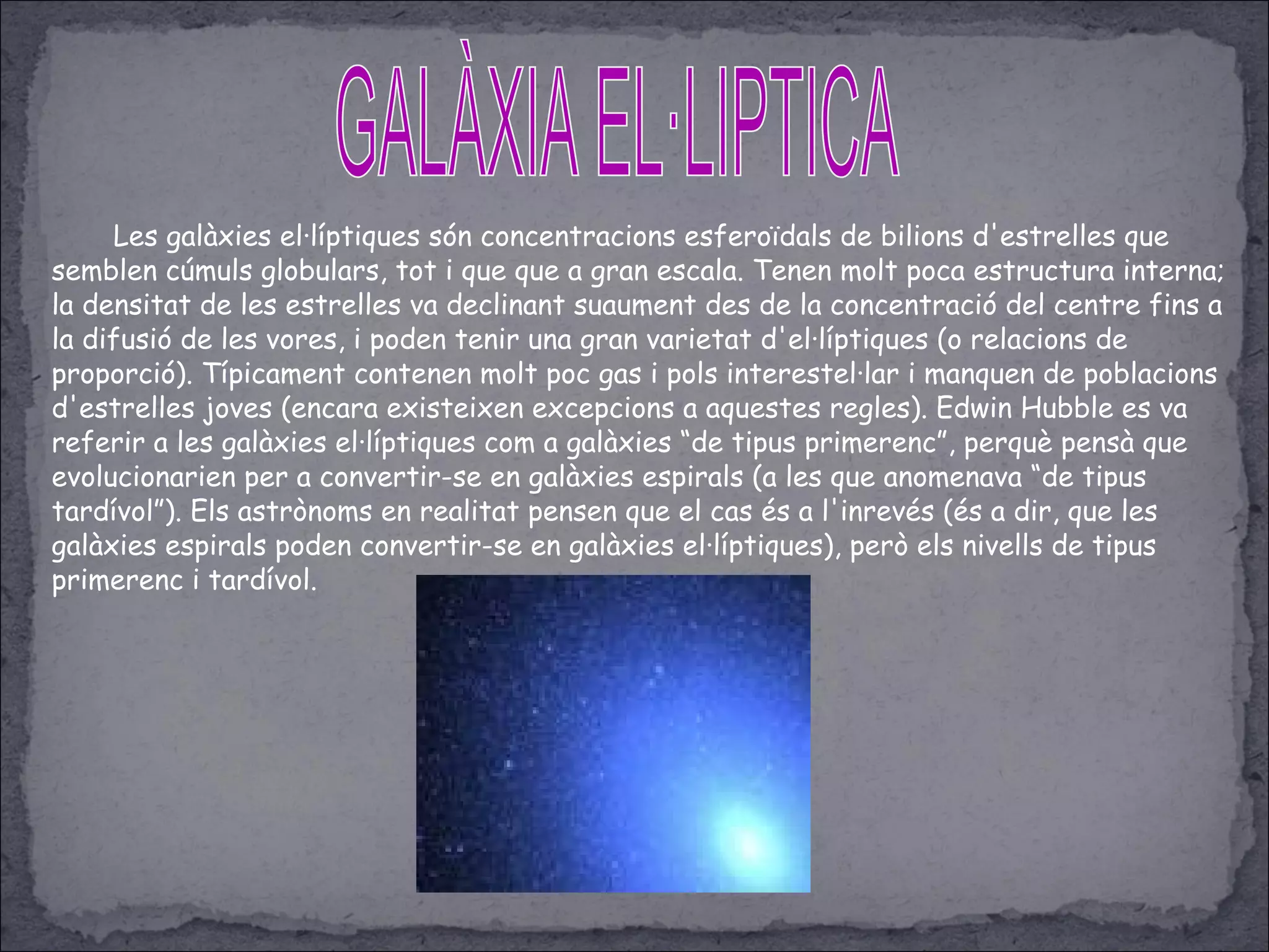 Les galàxies el·líptiques són concentracions esferoïdals de bilions d'estrelles que
semblen cúmuls globulars, tot i que que a gran escala. Tenen molt poca estructura interna;
la densitat de les estrelles va declinant suaument des de la concentració del centre fins a
la difusió de les vores, i poden tenir una gran varietat d'el·líptiques (o relacions de
proporció). Típicament contenen molt poc gas i pols interestel·lar i manquen de poblacions
d'estrelles joves (encara existeixen excepcions a aquestes regles). Edwin Hubble es va
referir a les galàxies el·líptiques com a galàxies “de tipus primerenc”, perquè pensà que
evolucionarien per a convertir-se en galàxies espirals (a les que anomenava “de tipus
tardívol”). Els astrònoms en realitat pensen que el cas és a l'inrevés (és a dir, que les
galàxies espirals poden convertir-se en galàxies el·líptiques), però els nivells de tipus
primerenc i tardívol.
 