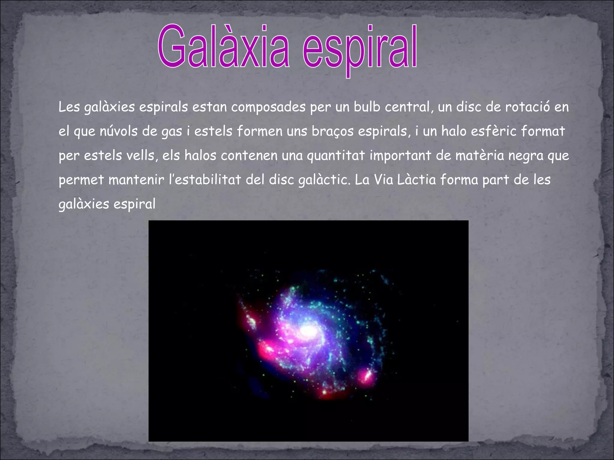 Les galàxies espirals estan composades per un bulb central, un disc de rotació en
el que núvols de gas i estels formen uns braços espirals, i un halo esfèric format
per estels vells, els halos contenen una quantitat important de matèria negra que
permet mantenir l’estabilitat del disc galàctic. La Via Làctia forma part de les
galàxies espiral
 