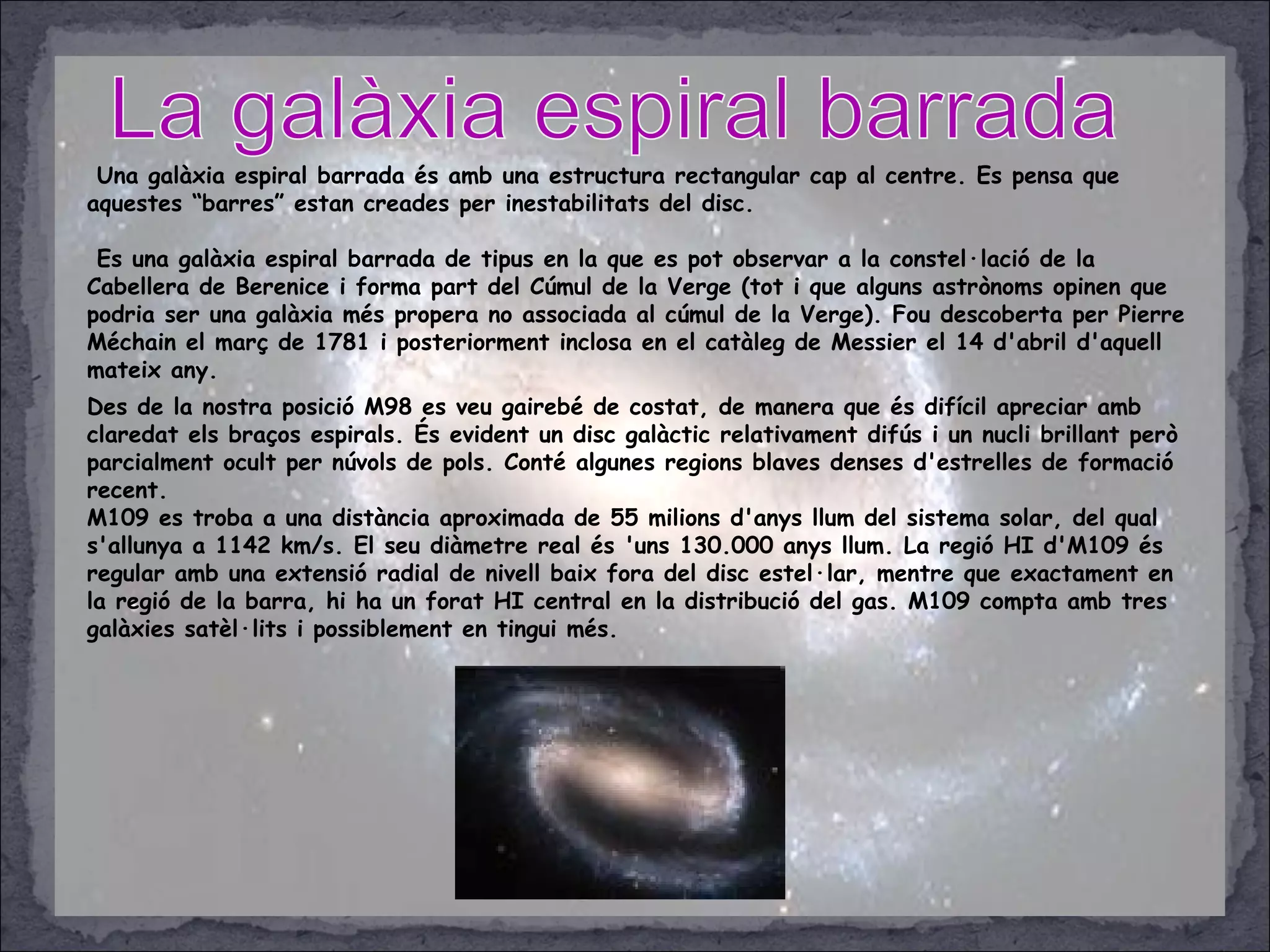 Una galàxia espiral barrada és amb una estructura rectangular cap al centre. Es pensa que
aquestes “barres” estan creades per inestabilitats del disc.
Es una galàxia espiral barrada de tipus en la que es pot observar a la constel·lació de la
Cabellera de Berenice i forma part del Cúmul de la Verge (tot i que alguns astrònoms opinen que
podria ser una galàxia més propera no associada al cúmul de la Verge). Fou descoberta per Pierre
Méchain el març de 1781 i posteriorment inclosa en el catàleg de Messier el 14 d'abril d'aquell
mateix any.
Des de la nostra posició M98 es veu gairebé de costat, de manera que és difícil apreciar amb
claredat els braços espirals. És evident un disc galàctic relativament difús i un nucli brillant però
parcialment ocult per núvols de pols. Conté algunes regions blaves denses d'estrelles de formació
recent.
M109 es troba a una distància aproximada de 55 milions d'anys llum del sistema solar, del qual
s'allunya a 1142 km/s. El seu diàmetre real és 'uns 130.000 anys llum. La regió HI d'M109 és
regular amb una extensió radial de nivell baix fora del disc estel·lar, mentre que exactament en
la regió de la barra, hi ha un forat HI central en la distribució del gas. M109 compta amb tres
galàxies satèl·lits i possiblement en tingui més.
 