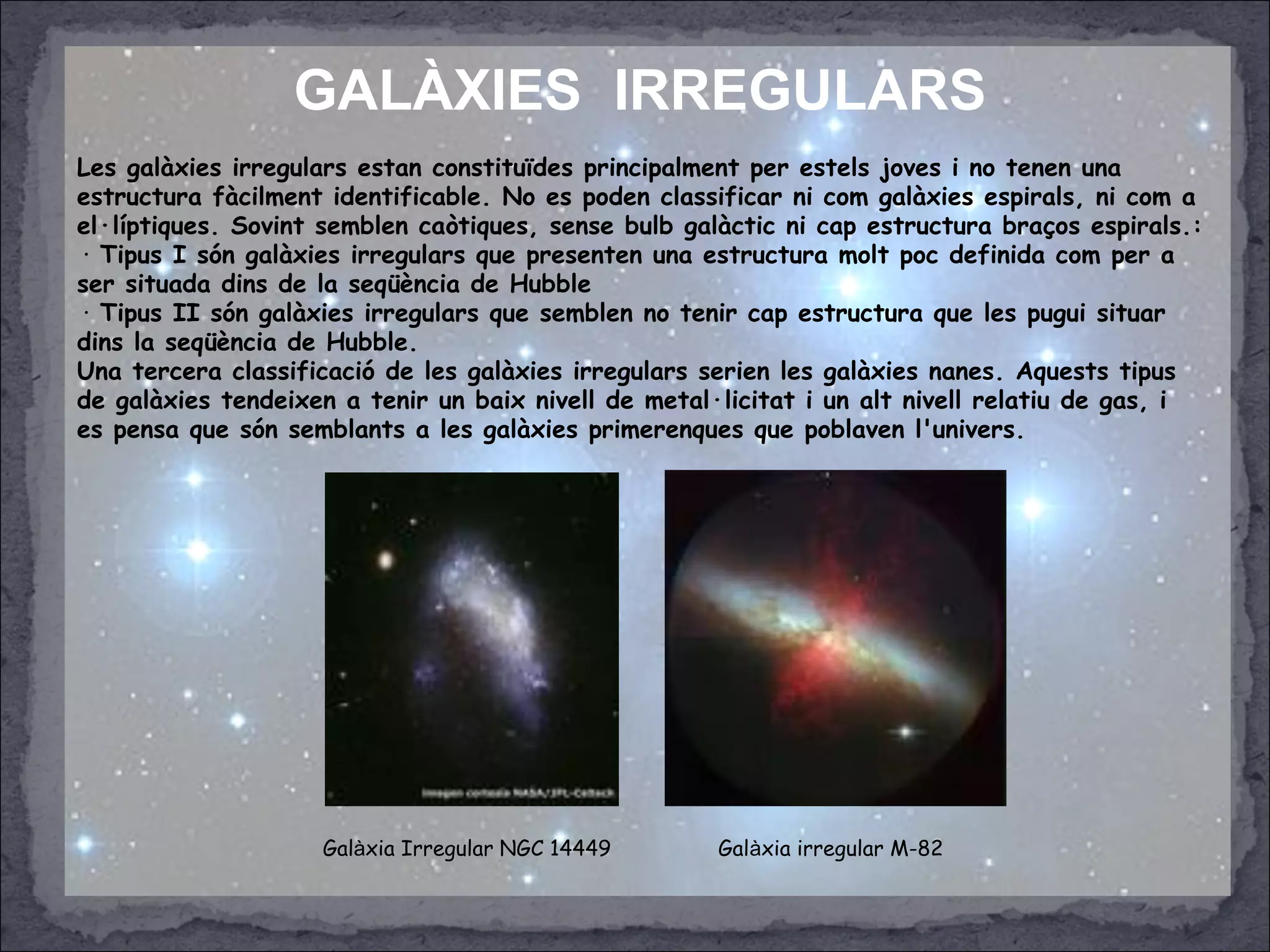 GALÀXIES IRREGULARS
Les galàxies irregulars estan constituïdes principalment per estels joves i no tenen una
estructura fàcilment identificable. No es poden classificar ni com galàxies espirals, ni com a
el·líptiques. Sovint semblen caòtiques, sense bulb galàctic ni cap estructura braços espirals.:
· Tipus I són galàxies irregulars que presenten una estructura molt poc definida com per a
ser situada dins de la seqüència de Hubble
· Tipus II són galàxies irregulars que semblen no tenir cap estructura que les pugui situar
dins la seqüència de Hubble.
Una tercera classificació de les galàxies irregulars serien les galàxies nanes. Aquests tipus
de galàxies tendeixen a tenir un baix nivell de metal·licitat i un alt nivell relatiu de gas, i
es pensa que són semblants a les galàxies primerenques que poblaven l'univers.
Galàxia Irregular NGC 14449 Galàxia irregular M-82
 