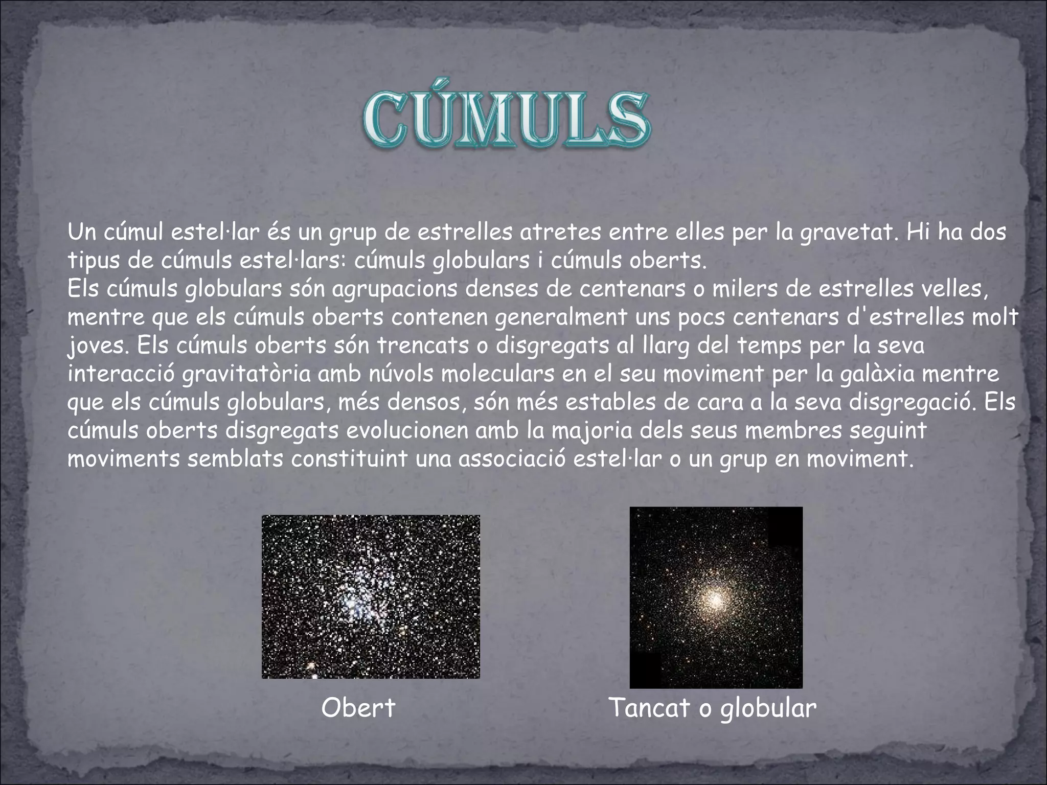Un cúmul estel·lar és un grup de estrelles atretes entre elles per la gravetat. Hi ha dos
tipus de cúmuls estel·lars: cúmuls globulars i cúmuls oberts.
Els cúmuls globulars són agrupacions denses de centenars o milers de estrelles velles,
mentre que els cúmuls oberts contenen generalment uns pocs centenars d'estrelles molt
joves. Els cúmuls oberts són trencats o disgregats al llarg del temps per la seva
interacció gravitatòria amb núvols moleculars en el seu moviment per la galàxia mentre
que els cúmuls globulars, més densos, són més estables de cara a la seva disgregació. Els
cúmuls oberts disgregats evolucionen amb la majoria dels seus membres seguint
moviments semblats constituint una associació estel·lar o un grup en moviment.
Obert Tancat o globular
 