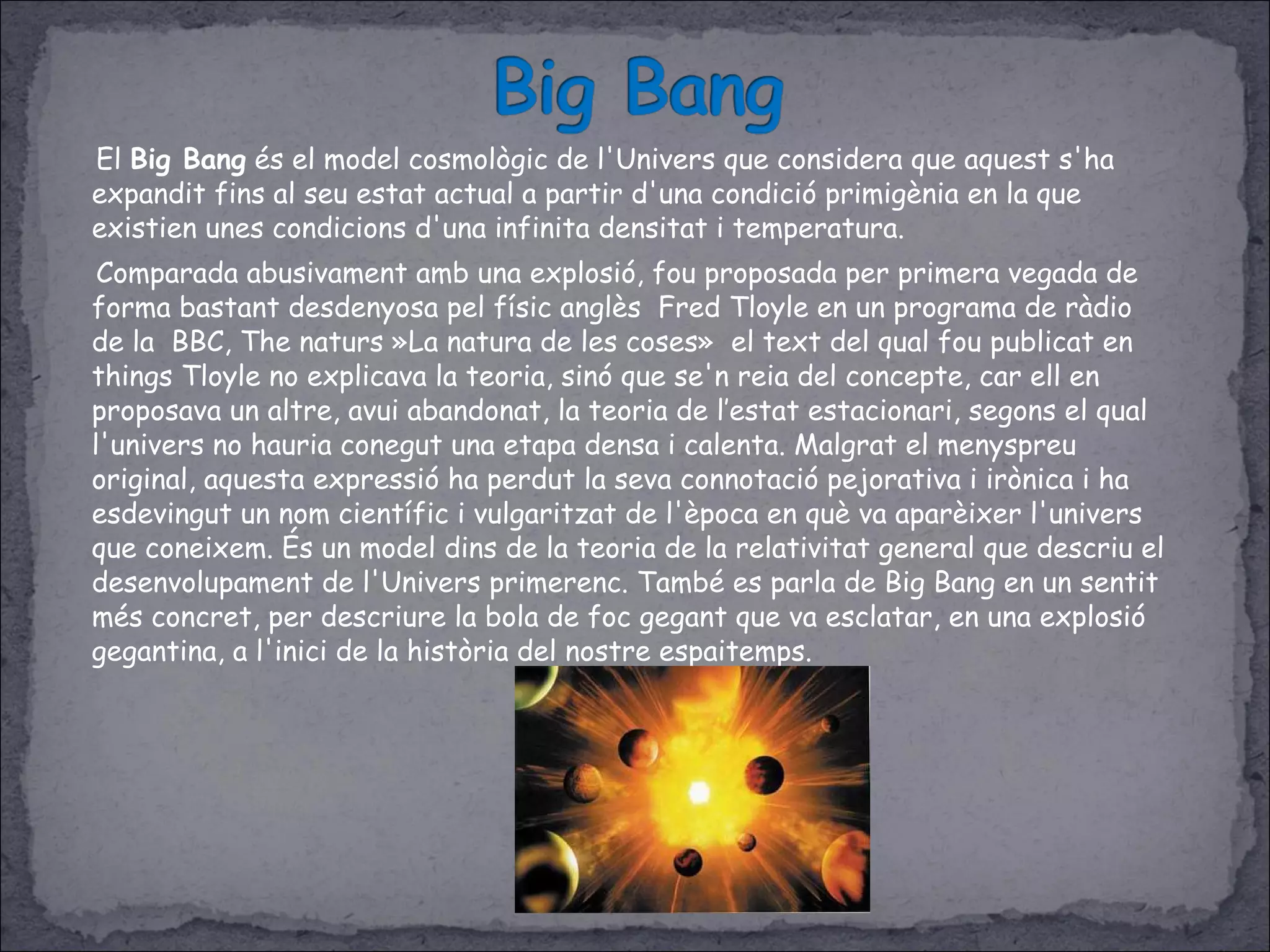 El Big Bang és el model cosmològic de l'Univers que considera que aquest s'ha
expandit fins al seu estat actual a partir d'una condició primigènia en la que
existien unes condicions d'una infinita densitat i temperatura.
Comparada abusivament amb una explosió, fou proposada per primera vegada de
forma bastant desdenyosa pel físic anglès Fred Tloyle en un programa de ràdio
de la BBC, The naturs »La natura de les coses» el text del qual fou publicat en
things Tloyle no explicava la teoria, sinó que se'n reia del concepte, car ell en
proposava un altre, avui abandonat, la teoria de l’estat estacionari, segons el qual
l'univers no hauria conegut una etapa densa i calenta. Malgrat el menyspreu
original, aquesta expressió ha perdut la seva connotació pejorativa i irònica i ha
esdevingut un nom científic i vulgaritzat de l'època en què va aparèixer l'univers
que coneixem. És un model dins de la teoria de la relativitat general que descriu el
desenvolupament de l'Univers primerenc. També es parla de Big Bang en un sentit
més concret, per descriure la bola de foc gegant que va esclatar, en una explosió
gegantina, a l'inici de la història del nostre espaitemps.
 
 