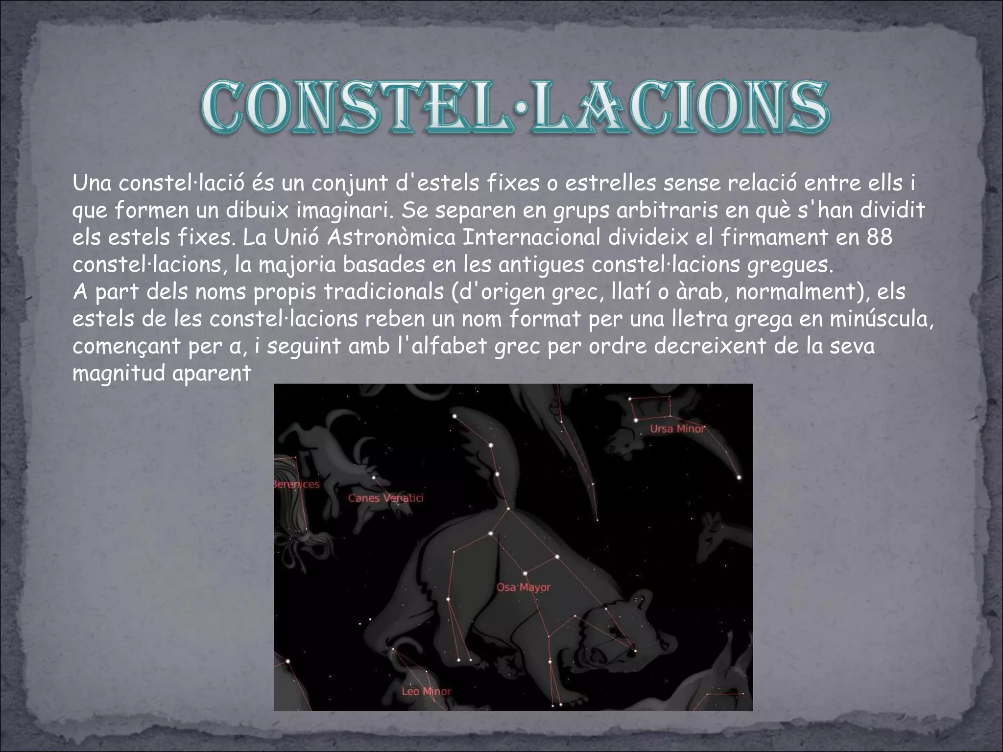 Una constel·lació és un conjunt d'estels fixes o estrelles sense relació entre ells i
que formen un dibuix imaginari. Se separen en grups arbitraris en què s'han dividit
els estels fixes. La Unió Astronòmica Internacional divideix el firmament en 88
constel·lacions, la majoria basades en les antigues constel·lacions gregues.
A part dels noms propis tradicionals (d'origen grec, llatí o àrab, normalment), els
estels de les constel·lacions reben un nom format per una lletra grega en minúscula,
començant per α, i seguint amb l'alfabet grec per ordre decreixent de la seva
magnitud aparent
 