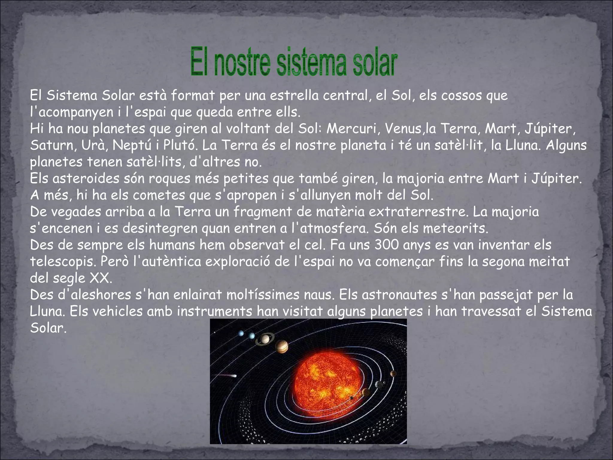 El Sistema Solar està format per una estrella central, el Sol, els cossos que
l'acompanyen i l'espai que queda entre ells.
Hi ha nou planetes que giren al voltant del Sol: Mercuri, Venus,la Terra, Mart, Júpiter,
Saturn, Urà, Neptú i Plutó. La Terra és el nostre planeta i té un satèl·lit, la Lluna. Alguns
planetes tenen satèl·lits, d'altres no.
Els asteroides són roques més petites que també giren, la majoria entre Mart i Júpiter.
A més, hi ha els cometes que s'apropen i s'allunyen molt del Sol.
De vegades arriba a la Terra un fragment de matèria extraterrestre. La majoria
s'encenen i es desintegren quan entren a l'atmosfera. Són els meteorits.
Des de sempre els humans hem observat el cel. Fa uns 300 anys es van inventar els
telescopis. Però l'autèntica exploració de l'espai no va començar fins la segona meitat
del segle XX.
Des d'aleshores s'han enlairat moltíssimes naus. Els astronautes s'han passejat per la
Lluna. Els vehicles amb instruments han visitat alguns planetes i han travessat el Sistema
Solar.
 