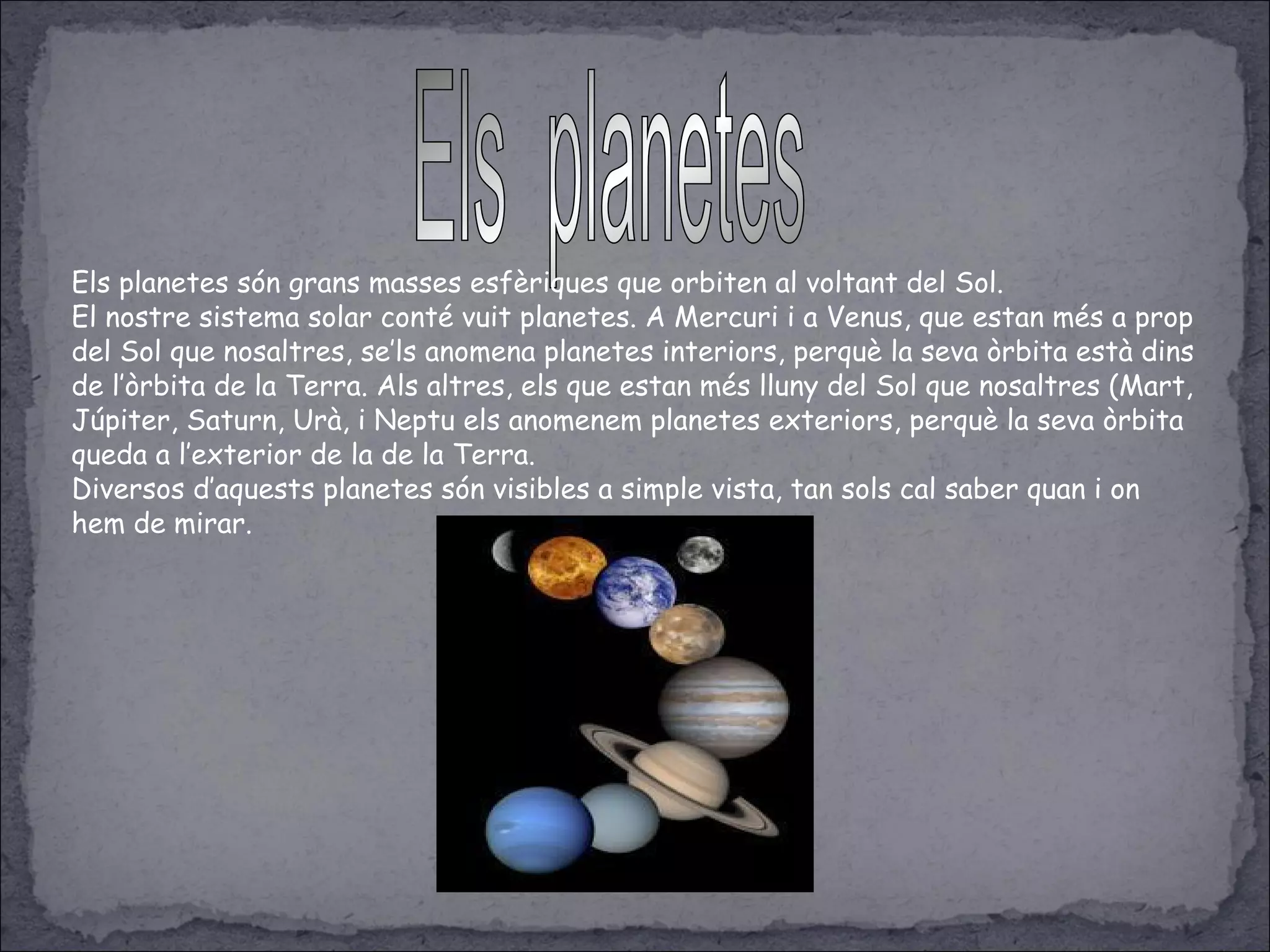 Els planetes són grans masses esfèriques que orbiten al voltant del Sol.
El nostre sistema solar conté vuit planetes. A Mercuri i a Venus, que estan més a prop
del Sol que nosaltres, se’ls anomena planetes interiors, perquè la seva òrbita està dins
de l’òrbita de la Terra. Als altres, els que estan més lluny del Sol que nosaltres (Mart,
Júpiter, Saturn, Urà, i Neptu els anomenem planetes exteriors, perquè la seva òrbita
queda a l’exterior de la de la Terra.
Diversos d’aquests planetes són visibles a simple vista, tan sols cal saber quan i on
hem de mirar.
 