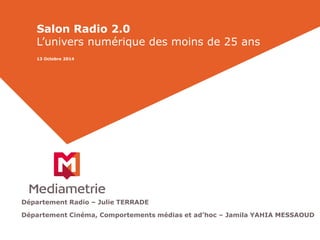 Salon Radio 2.0 
L’univers numérique des moins de 25 ans 
13 Octobre 2014 
Département Radio – Julie TERRADE 
Département Cinéma, Comportements médias et ad’hoc – Jamila YAHIA MESSAOUD 
 