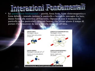 Autore: Gloria De Blasi
• Le quattro forze fondamentali – gravità, forza forte, forza elettromagnetica e
forza debole – tenendo insieme le particelle e facendole interagire fra loro,
danno forma alla materia e all’Universo. Ognuna di esse è trasmessa da
particelle molto particolari, chiamate bosoni, che vivono giusto il tempo di
portare l’informazione da una particella materiale all’altra.
 