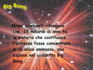 Alcuni scienziati ritengono
che, 15 miliardi di anni fa,
la materia che costituisce
l'universo fosse concentrata
in un unico ammasso, che
esplose nel cosidetto Big
Bang .
 
