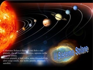 Il Sistema Solare è formato dal Sole e dai
pianeti, che gli ruotano intorno, ognuno nella
propria orbita.
Alcuni pianeti, a loro volta, sono circondati da
altri corpi simili, ma molto piccoli, chiamati
satelliti.
 