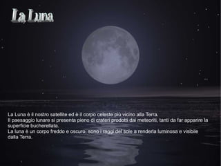 La Luna è il nostro satellite ed è il corpo celeste più vicino alla Terra.
Il paesaggio lunare si presenta pieno di crateri prodotti dai meteoriti, tanti da far apparire la
superficie bucherellata.
La luna è un corpo freddo e oscuro, sono i raggi del sole a renderla luminosa e visibile
dalla Terra.
 