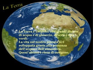La Terra è un globo con grandi distese
di acqua e di ghiaccio, deserti e spazi
verdi.
La vita sul nostro pianeta si è
sviluppata grazie alla presenza
dell'acqua e dell'atmosfera.
Quest'ultima è ricca di ossigeno.
 