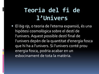 Teoria del fi de
l’Univers
 El big rip, o teoria de l'eterna expansió, és una
hipòtesi cosmològica sobre el destí de
l'univers. Aquest possible destí final de
l'univers depèn de la quantitat d'energia fosca
que hi ha a l'univers. Si l'univers conté prou
energia fosca, podria acabar en un
esbocinament de tota la matèria.
 
