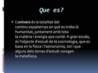 Que es?
 L'univers és la totalitat del
continu espaitemps en què es troba la
humanitat, juntament amb tota
la matèria i energia que conté.A gran escala,
és l'objecte d'estudi de la cosmologia, que es
basa en la física i l'astronomia, tot i que
alguns dels temes d'estudi voregen
la metafísica.
 