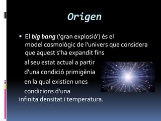 Origen
 El big bang ('gran explosió') és el
model cosmològic de l'univers que considera
que aquest s'ha expandit fins
al seu estat actual a partir
d'una condició primigènia
en la qual existien unes
condicions d'una
infinita densitat i temperatura.
 