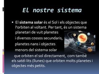 El nostre sistema
 El sistema solar és el Sol i els objectes que
l'orbiten al voltant. Per tant, és un sistema
planetari de vuit planetes
i diversos cossos secundaris,
planetes nans i objectes
menors del sistema solar
que orbiten el sol directament, com també
els satèl·lits (llunes) que orbiten molts planetes i
objectes més petits.
 