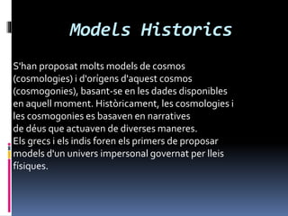 Models Historics
S'han proposat molts models de cosmos
(cosmologies) i d'orígens d'aquest cosmos
(cosmogonies), basant-se en les dades disponibles
en aquell moment. Històricament, les cosmologies i
les cosmogonies es basaven en narratives
de déus que actuaven de diverses maneres.
Els grecs i els indis foren els primers de proposar
models d'un univers impersonal governat per lleis
físiques.
 