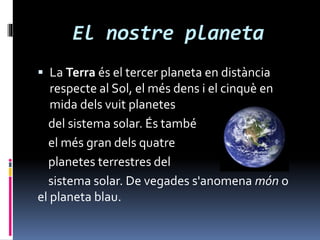 El nostre planeta
 La Terra és el tercer planeta en distància
respecte al Sol, el més dens i el cinquè en
mida dels vuit planetes
del sistema solar. És també
el més gran dels quatre
planetes terrestres del
sistema solar. De vegades s'anomena món o
el planeta blau.
 