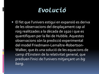Evolució
 El fet que l'univers estigui en expansió es deriva
de les observacions del desplaçament cap al
roig realitzades a la dècada de 1920 i que es
quantifiquen per la llei de Hubble. Aquestes
observacions són la predicció experimental
del model Friedmann-Lemaître-Robertson-
Walker, que és una solució de les equacions de
camp d'Einstein de la relativitat general, que
prediuen l'inici de l'univers mitjançant un big
bang.
 