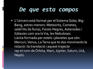 De que esta compos
 L' Univers està format per el Sistema Solar, Big-
Bang, astres menors: Meteorits, Cometes,
satèl·lits (la lluna), Forats Negres, Asteroides i
Gàlaxies com ara laVia, les Nebuloses.
Làctia formada per estels i planetes que són:
Mercuri,Venus, LaTerra que te dos moviments la
rotació i la translació i aquest trajecte
rep el nom de Órbita, Mart, Júpiter, Saturn, Urà,
Neptú.
 