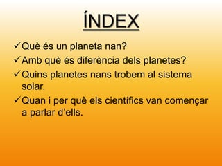 ÍNDEX
Què és un planeta nan?
Amb què és diferència dels planetes?
Quins planetes nans trobem al sistema
solar.
Quan i per què els científics van començar
a parlar d’ells.
 