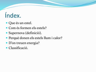 Índex.
 Que és un estel.
 Com és formen els estels?
 Supernova (definició).
 Perquè donen els estels llum i calor?
 D’on treuen energia?
 Classificació.
 