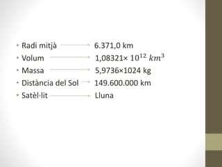 • Radi mitjà 6.371,0 km
• Volum 1,08321× 1012 𝑘𝑚3
• Massa 5,9736×1024 kg
• Distància del Sol 149.600.000 km
• Satèl·lit Lluna
 