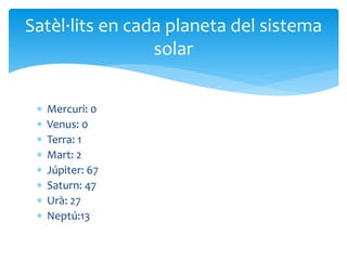  Mercuri: 0
 Venus: 0
 Terra: 1
 Mart: 2
 Júpiter: 67
 Saturn: 47
 Urà: 27
 Neptú:13
Satèl·lits en cada planeta del sistema
solar
 