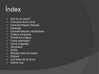 Índex
 Què és la Lluna?
 Formació de la Lluna
 Característiques físiques
 Geologia
 Característiques volcàniques
 Cràters d’impacte
 Presència d’aigua
 Camp gravitatori
 Camp magnètic
 Atmosfera
 Òrbita
 Efectes sobre la marea
 Eclipsis
 Les fases de la Lluna
 Sabies que
 