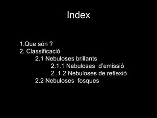 Index
1.Que són ?
2. Classificació
2.1 Nebuloses brillants
2.1.1 Nebuloses d’emissió
2..1.2 Nebuloses de reflexió
2.2 Nebuloses fosques
 
