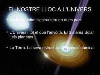 EL NOSTRE LLOC A L'UNIVERS

    Aquesta unitat s'estructura en dues part:


    L'Univers i tot el que l'envolta. El Sistema Solar
    i els planetes.


    La Terra. La seva estructura i la seva dinàmica.
 