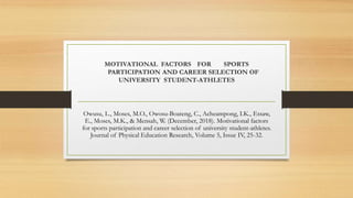 MOTIVATIONAL FACTORS FOR SPORTS
PARTICIPATION AND CAREER SELECTION OF
UNIVERSITY STUDENT-ATHLETES
Owusu, L., Moses, M.O., Owosu-Boateng, C., Acheampong, I.K., Essaw,
E., Moses, M.K., & Mensah, W. (December, 2018). Motivational factors
for sports participation and career selection of university student-athletes.
Journal of Physical Education Research, Volume 5, Issue IV, 25-32.
 
