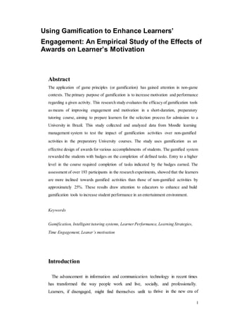 1
Using Gamification to Enhance Learners’
Engagement: An Empirical Study of the Effects of
Awards on Learner’s Motivation
Abstract
The application of game principles (or gamification) has gained attention in non-game
contexts. The primary purpose of gamification is to increase motivation and performance
regarding a given activity. This research study evaluates the efficacy of gamification tools
as means of improving engagement and motivation in a short-duration, preparatory
tutoring course, aiming to prepare learners for the selection process for admission to a
University in Brazil. This study collected and analyzed data from Moodle learning
management system to test the impact of gamification activities over non-gamified
activities in the preparatory University courses. The study uses gamification as an
effective design of awards for various accomplishments of students. The gamified system
rewarded the students with badges on the completion of defined tasks. Entry to a higher
level in the course required completion of tasks indicated by the badges earned. The
assessment of over 193 participants in the research experiments, showed that the learners
are more inclined towards gamified activities than those of non-gamified activities by
approximately 25%. These results draw attention to educators to enhance and build
gamification tools to increase student performance in an entertainment environment.
Keywords
Gamification, Intelligent tutoring systems, Learner Performance, Learning Strategies,
Time Engagement, Leaner’s motivation
Introduction
The advancement in information and communication technology in recent times
has transformed the way people work and live, socially, and professionally.
Learners, if disengaged, might find themselves unfit to thrive in the new era of
 