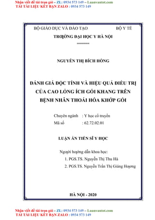 Nhận viết đề tài trọn gói – ZL: 0934 573 149 – Luanvantot.com
TẢI TÀI LIỆU KẾT BẠN ZALO : 0934 573 149
Nhận viết đề tài trọn gói – ZL: 0934 573 149 – Luanvantot.com
TẢI TÀI LIỆU KẾT BẠN ZALO : 0934 573 149
BỘ GIÁO DỤC VÀ ĐÀO TẠO BỘ Y TẾ
TRƢỜNG ĐẠI HỌC Y HÀ NỘI
======
NGUYỄN THỊ BÍCH HỒNG
ĐÁNH GIÁ ĐỘC TÍNH VÀ HIỆU QUẢ ĐIỀU TRỊ
CỦA CAO LỎNG ÍCH GỐI KHANG TRÊN
BỆNH NHÂN THOÁI HÓA KHỚP GỐI
Chuyên ngành : Y học cổ truyền
Mã số : 62.72.02.01
LUẬN ÁN TIẾN SĨ Y HỌC
Ngƣời hƣớng dẫn khoa học:
1. PGS.TS. Nguyễn Thị Thu Hà
2. PGS.TS. Nguyễn Trần Thị Giáng Hƣơng
HÀ NỘI - 2020
 