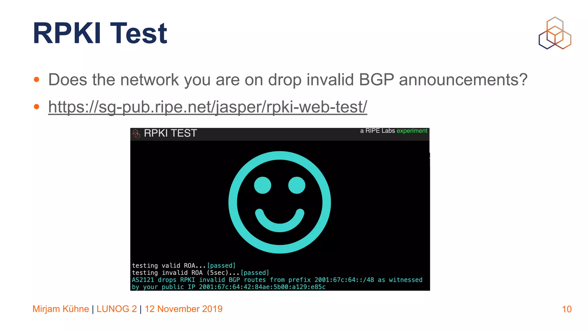 Mirjam Kühne | LUNOG 2 | 12 November 2019
RPKI Test
• Does the network you are on drop invalid BGP announcements?
• https://sg-pub.ripe.net/jasper/rpki-web-test/
10
 