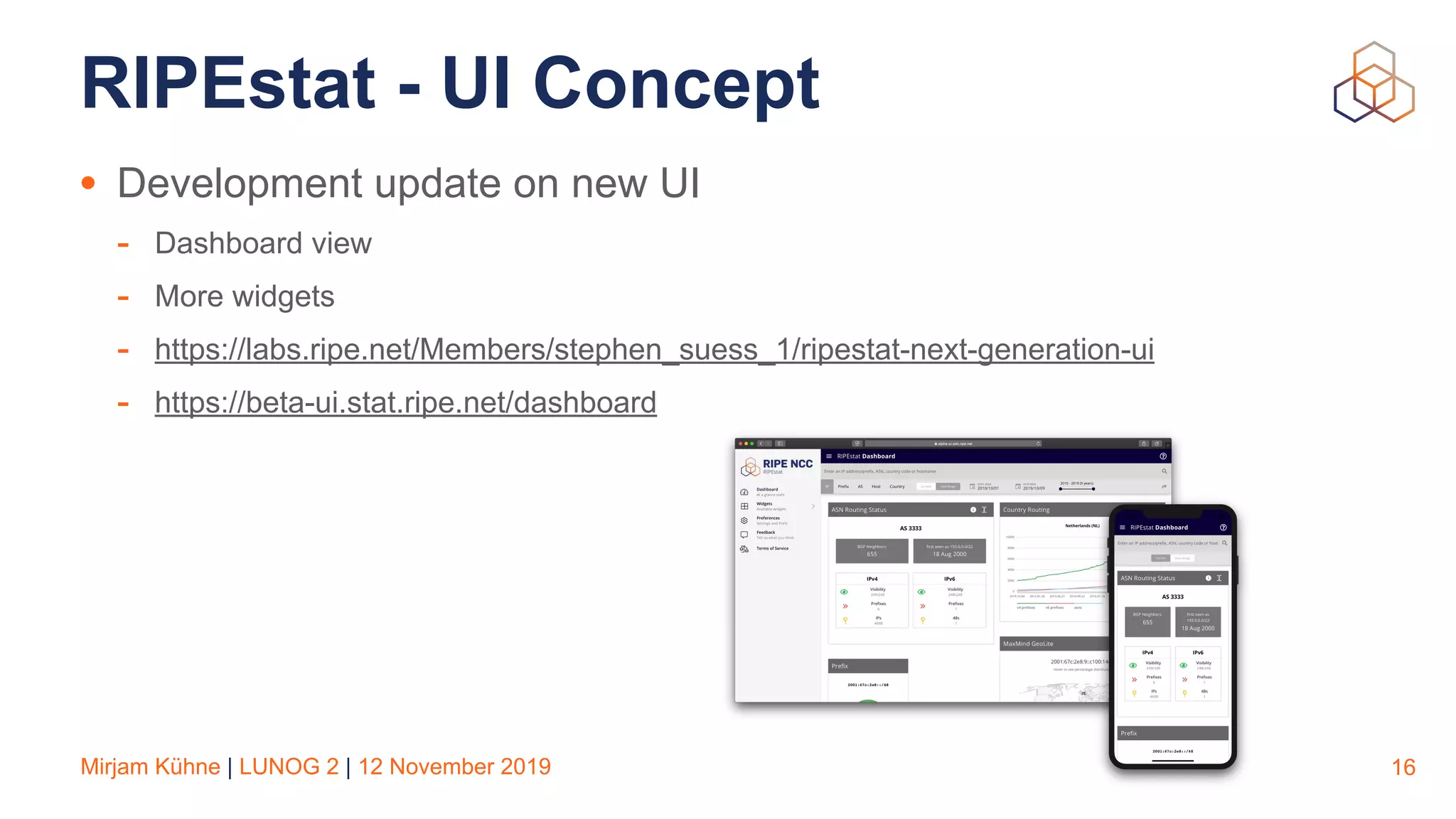 Mirjam Kühne | LUNOG 2 | 12 November 2019
RIPEstat - UI Concept
• Development update on new UI
- Dashboard view
- More widgets
- https://labs.ripe.net/Members/stephen_suess_1/ripestat-next-generation-ui
- https://beta-ui.stat.ripe.net/dashboard
16
 