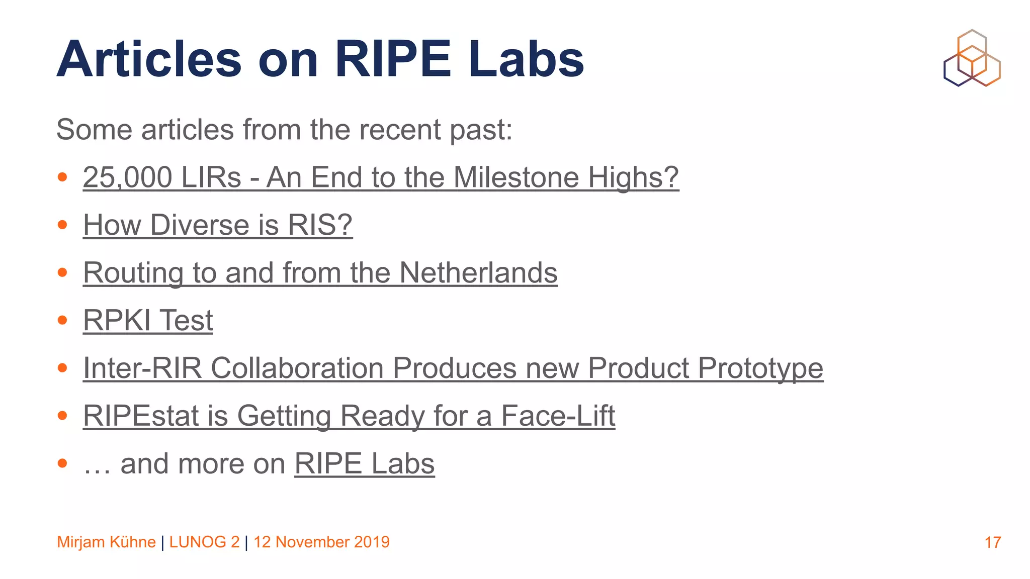 Mirjam Kühne | LUNOG 2 | 12 November 2019
Articles on RIPE Labs
Some articles from the recent past:
• 25,000 LIRs - An End to the Milestone Highs?
• How Diverse is RIS?
• Routing to and from the Netherlands
• RPKI Test
• Inter-RIR Collaboration Produces new Product Prototype
• RIPEstat is Getting Ready for a Face-Lift
• … and more on RIPE Labs
17
 