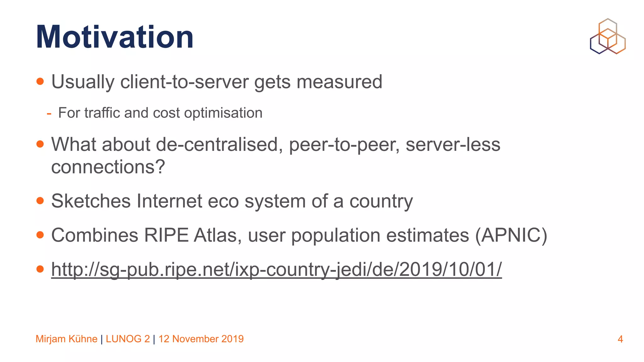 Mirjam Kühne | LUNOG 2 | 12 November 2019
Motivation
• Usually client-to-server gets measured
- For traffic and cost optimisation
• What about de-centralised, peer-to-peer, server-less
connections?
• Sketches Internet eco system of a country
• Combines RIPE Atlas, user population estimates (APNIC)
• http://sg-pub.ripe.net/ixp-country-jedi/de/2019/10/01/
4
 