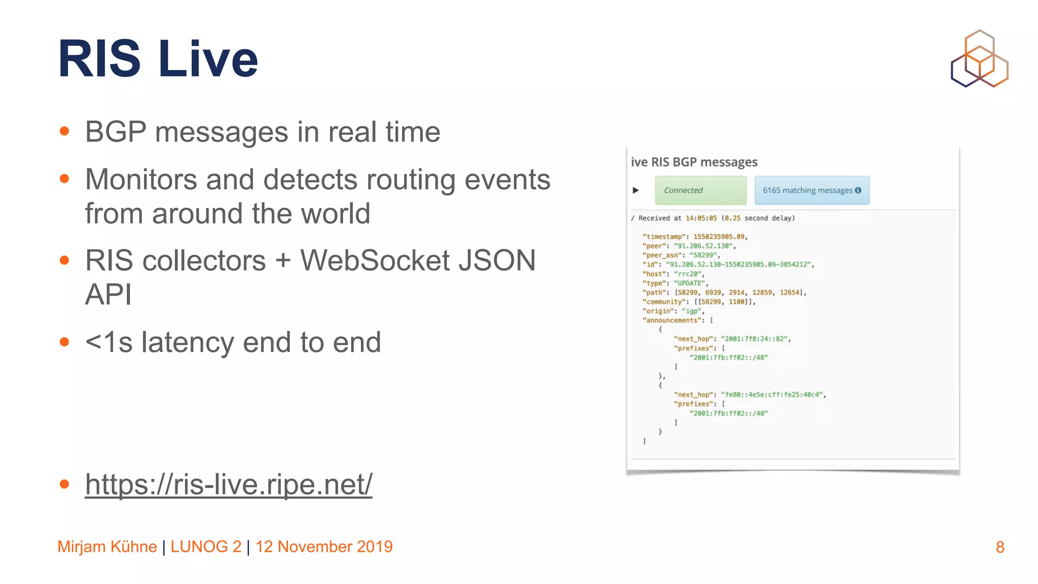 Mirjam Kühne | LUNOG 2 | 12 November 2019
RIS Live
• BGP messages in real time
• Monitors and detects routing events
from around the world
• RIS collectors + WebSocket JSON
API
• <1s latency end to end
• https://ris-live.ripe.net/
8
 