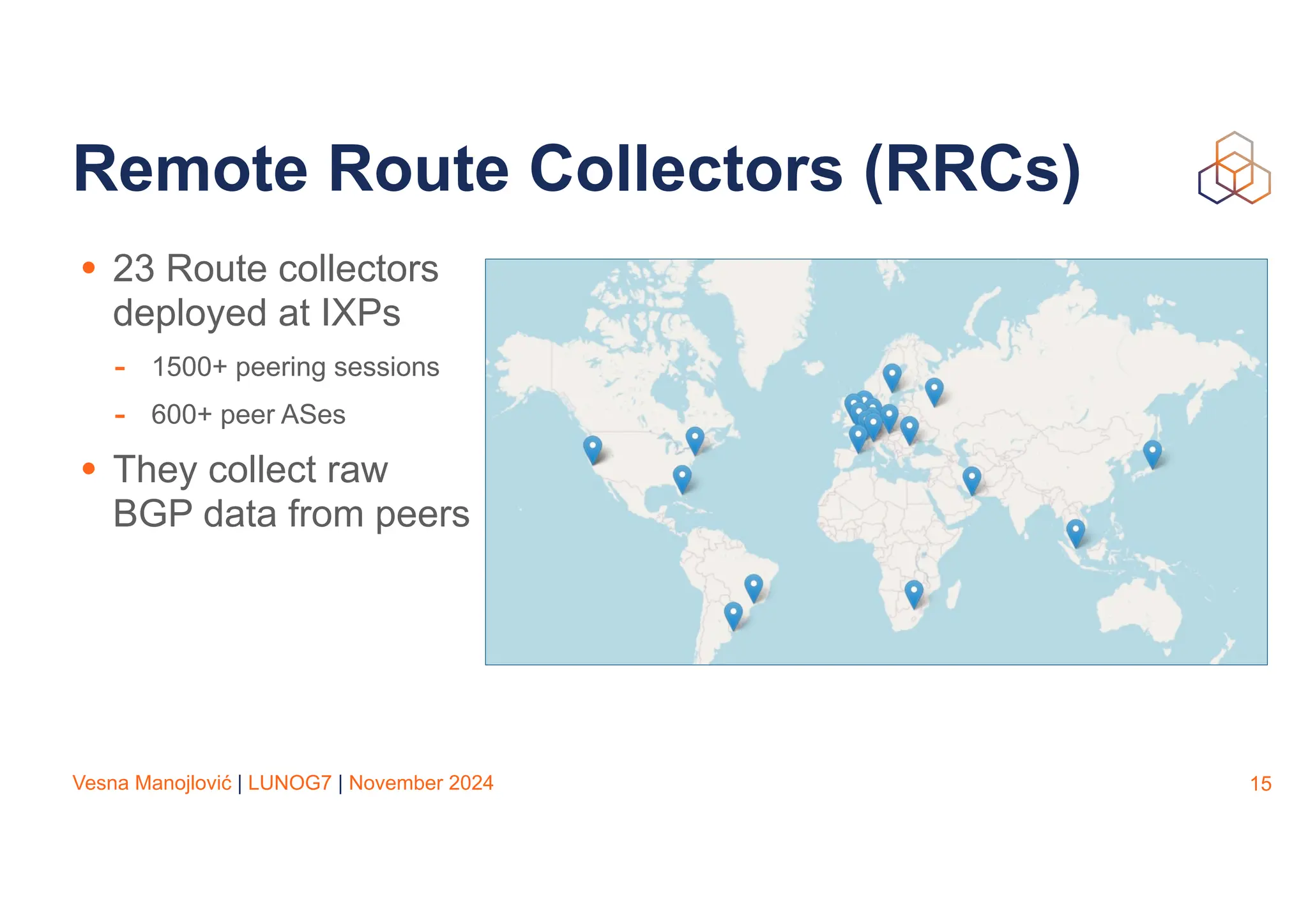 Vesna Manojlović | LUNOG7 | November 2024
Remote Route Collectors (RRCs)
15
• 23 Route collectors
deployed at IXPs
- 1500+ peering sessions
- 600+ peer ASes
• They collect raw
BGP data from peers
 