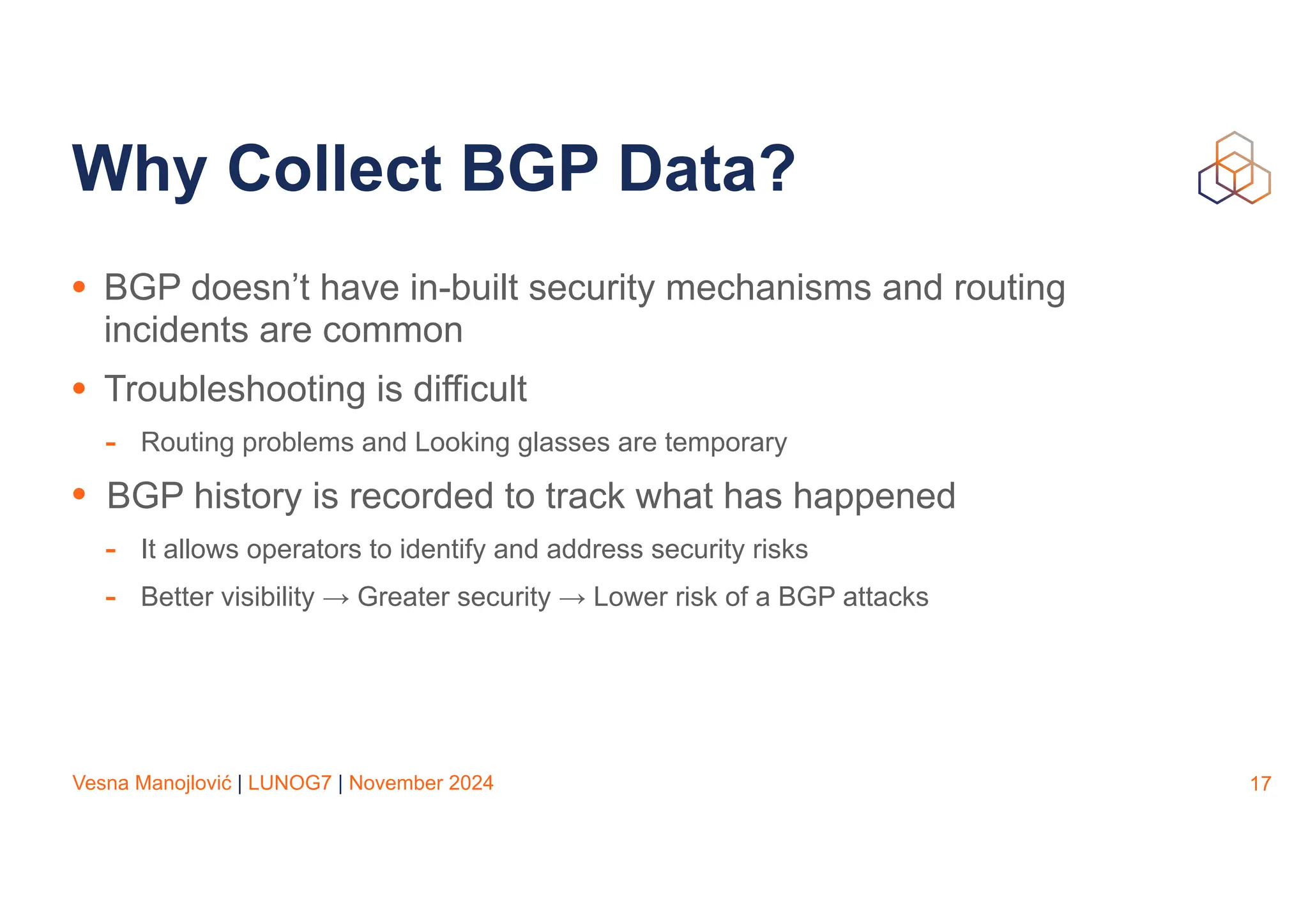 Vesna Manojlović | LUNOG7 | November 2024
Why Collect BGP Data?
• BGP doesn’t have in-built security mechanisms and routing
incidents are common
• Troubleshooting is difficult
- Routing problems and Looking glasses are temporary
• BGP history is recorded to track what has happened
- It allows operators to identify and address security risks
- Better visibility → Greater security → Lower risk of a BGP attacks
17
 