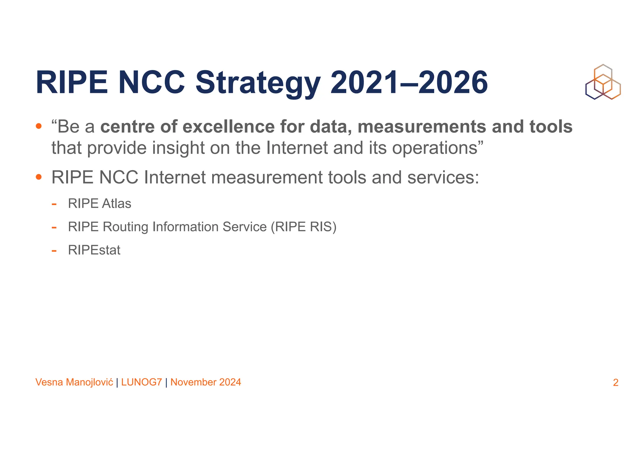 Vesna Manojlović | LUNOG7 | November 2024
RIPE NCC Strategy 2021–2026
• “Be a centre of excellence for data, measurements and tools
that provide insight on the Internet and its operations”
• RIPE NCC Internet measurement tools and services:
- RIPE Atlas
- RIPE Routing Information Service (RIPE RIS)
- RIPEstat
2
 