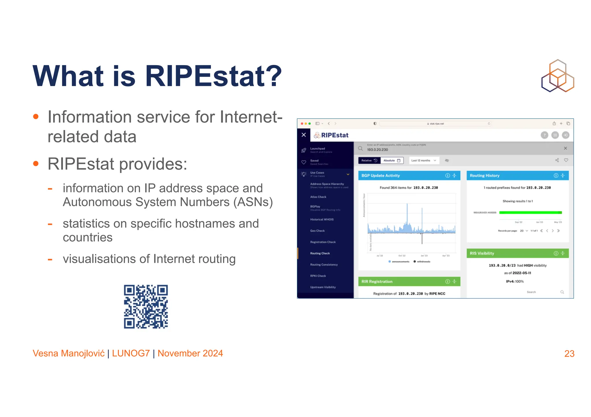 Vesna Manojlović | LUNOG7 | November 2024
What is RIPEstat?
• Information service for Internet-
related data
• RIPEstat provides:
- information on IP address space and
Autonomous System Numbers (ASNs)
- statistics on specific hostnames and
countries
- visualisations of Internet routing
23
 