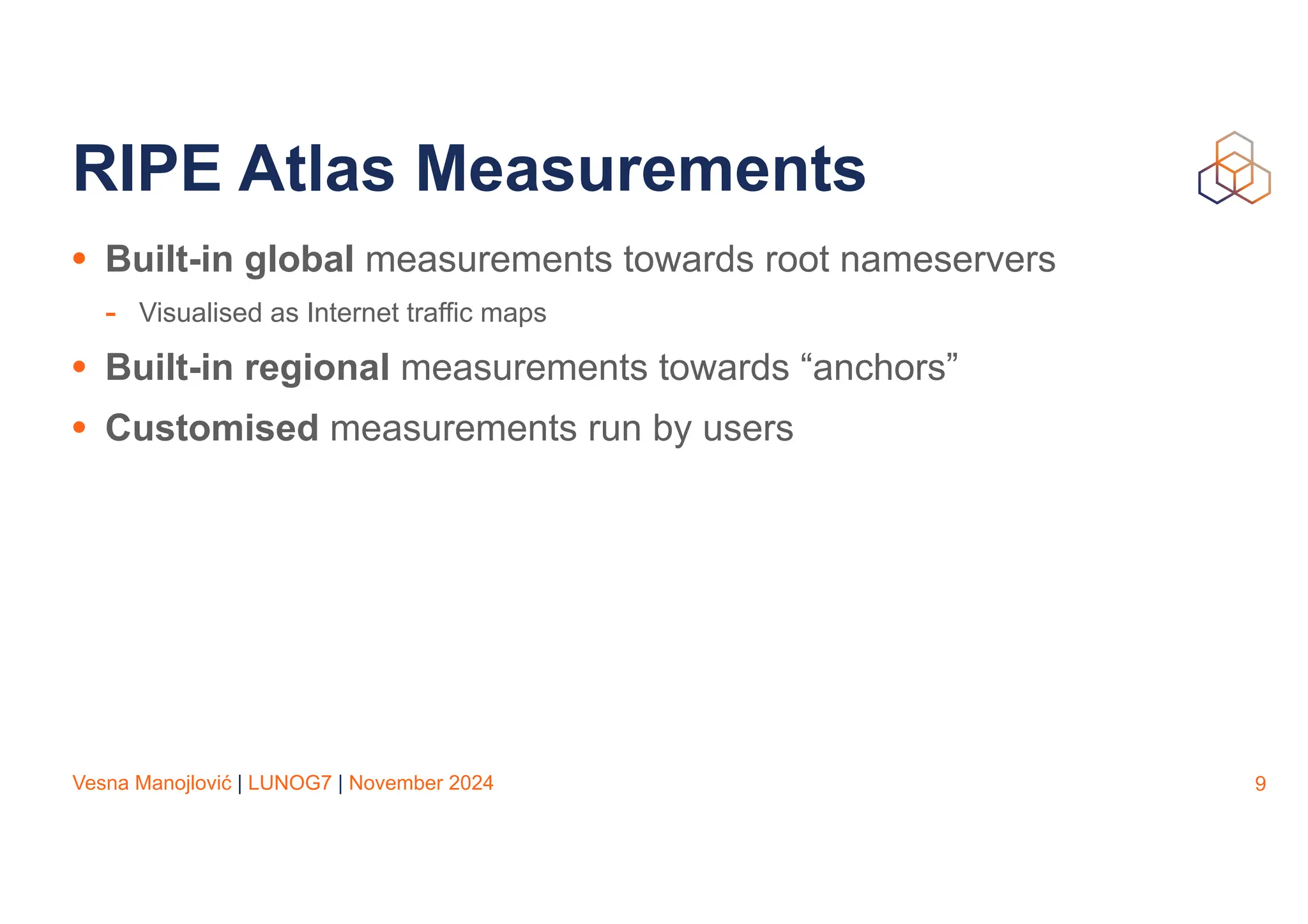 Vesna Manojlović | LUNOG7 | November 2024
RIPE Atlas Measurements
• Built-in global measurements towards root nameservers
- Visualised as Internet traffic maps
• Built-in regional measurements towards “anchors”
• Customised measurements run by users
9
 
