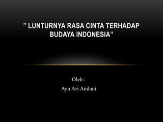 ” LUNTURNYA RASA CINTA TERHADAP 
BUDAYA INDONESIA” 
Oleh : 
Ayu Ari Andani 
 