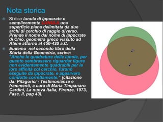 Nota storica
Si dice lunula di Ippocrate o
semplicemente LUNULA una
superficie piana delimitata da due
archi di cerchio di raggio diverso.
Prende il nome dal nome di Ippocrate
di Chio, geometra greco vissuto ad
Atene attorno al 450-420 a.C.
 Eudemo nel secondo libro della
Storia della Geometria, scrive:
"Anche le quadrature delle lunole, per
quanto sembrassero riguardar figure
non evidentemente quadrabili per la
loro affinità col cerchio, furono
eseguite da Ippocrate, e apparvero
condotte correttamente." (citazione
da: Pitagorici - Testimonianze e
frammenti, a cura di Maria Timpanaro
Cardini, La nuova Italia, Firenze, 1973,
Fasc. II, pag 43).


 