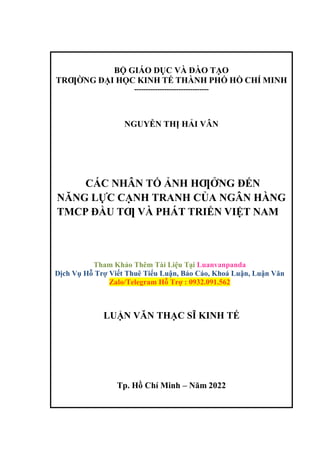 BỘ GIÁO DỤC VÀ ĐÀO TẠO
TRƢỜNG ĐẠI HỌC KINH TẾ THÀNH PHỐ HỒ CHÍ MINH
--------------------------------
NGUYỄN THỊ HẢI VÂN
CÁC NHÂN TỐ ẢNH HƢỞNG ĐẾN
NĂNG LỰC CẠNH TRANH CỦA NGÂN HÀNG
TMCP ĐẦU TƢ VÀ PHÁT TRIỂN VIỆT NAM
Tham Khảo Thêm Tài Liệu Tại Luanvanpanda
Dịch Vụ Hỗ Trợ Viết Thuê Tiểu Luận, Báo Cáo, Khoá Luận, Luận Văn
Zalo/Telegram Hỗ Trợ : 0932.091.562
LUẬN VĂN THẠC SĨ KINH TẾ
Tp. Hồ Chí Minh – Năm 2022
 