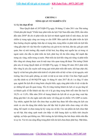 Viết thuê đề tài giá rẻ trọn gói - KB Zalo/Tele : 0973.287.149
Luanvanmaster.com – Cần Kham Thảo - Kết bạn Zalo/Tele : 0973.287.149
1
CHƯƠNG 1
TỔNG QUAN VỀ NGHIÊN CỨU
1.1 Lý do chọn đề tài
Theo Quyết định số 2473/QĐ-TTg ngày 30 tháng 12 năm 2011 của Thủ tướng
Chính phủ phê duyệt "Chiến lược phát triển du lịch Việt Nam đến năm 2020, tầm nhìn
đến năm 2030" đã chỉ rõ phát triển du lịch trở thành ngành kinh tế mũi nhọn, du lịch
chiếm tỷ trọng ngày càng cao trong cơ cấu GDP. Bên cạnh đó cần phát triển du lịch
theo hướng chuyên nghiệp, hiện đại có trọng tâm, trọng điểm và phát triển du lịch bền
vững gắn chặt với việc bảo tồn và phát huy các giá trị trị văn hoá, dân tộc; giữ gìn cảnh
quản, bảo vệ môi trường; đẩy mạnh xã hội hoá, huy động mọi nguồn lực cả trong và
ngoài nước cho đầu tư phát triển du lịch; phát huy tối đa tiềm năng, thế mạnh đặc
trưng các vùng, miền trong cả nước. Phát triển du lịch bền vững nói riêng và phát triển
bền vững nói chung được xem là một mục tiêu quan trọng đã được Thủ tướng Chính
phủ nêu rõ trong Quyết định số 432/QĐ-TTg ngày 12 tháng 04 năm 2012 phát triển
bền vững là yêu cầu xuyên suốt trong quá trình phát triển đất nước; kết hợp chặt chẽ,
hợp lý và hài hoà giữa phát triển kinh tế với phát triển xã hội và bảo vệ tài nguyên, môi
trường, bảo đ ảm quốc phòng, an ninh và trật tự an toàn xã hội. Còn theo Nghị quyết
của Bộ chính trị số 08-NQ/TW ngày 16 tháng 01 năm 2017 đã ch ỉ ra rằng 15 năm
qua, ngành Du lịch đã có từng bước chuyển biến, ngày càng phát triển rõ rệt và đạt đư
ợc những kết quả rất quan trọng. Tốc đ ộ tăng trưởng khách du lịch có sự gia tăng kể
cả khách quốc tế lẫn khách nội địa với tỉ lệ gia tăng trung bình mỗi năm lần lượt là
10,2% và 11,8%. Đến năm 2016 số lượng khách du lịch đã có sự gia tăng vượt bậc
đóng góp khá l ớn cho ngân sách nhà nước với tổng giá trị chiếm 14% GDP cả nước.
Tuy nhiên, ngành Du lịch vẫn chưa thực sự phát huy được hết tiềm năng du lịch của
mình và còn tồn đọng khá nhiều hạn chế đặc biệt là phát triển chưa xứng với tiềm
năng, thế mạnh và chưa mang lại kỳ vọng của xã hội. Các sản phẩm du lịch chưa thật
sự nổi bật, khả năng cạnh tranh còn thấp và chất lượng dịch vụ thiếu tính chuyên
nghiệp, sự hiệu quả không cao. Môi trường du lịch không thu hút được nhiều nhà đầu
tư uy tín. Vai trò của cộng đồng trong phát triển du lịch chưa được phát huy. Mặt khác,
 